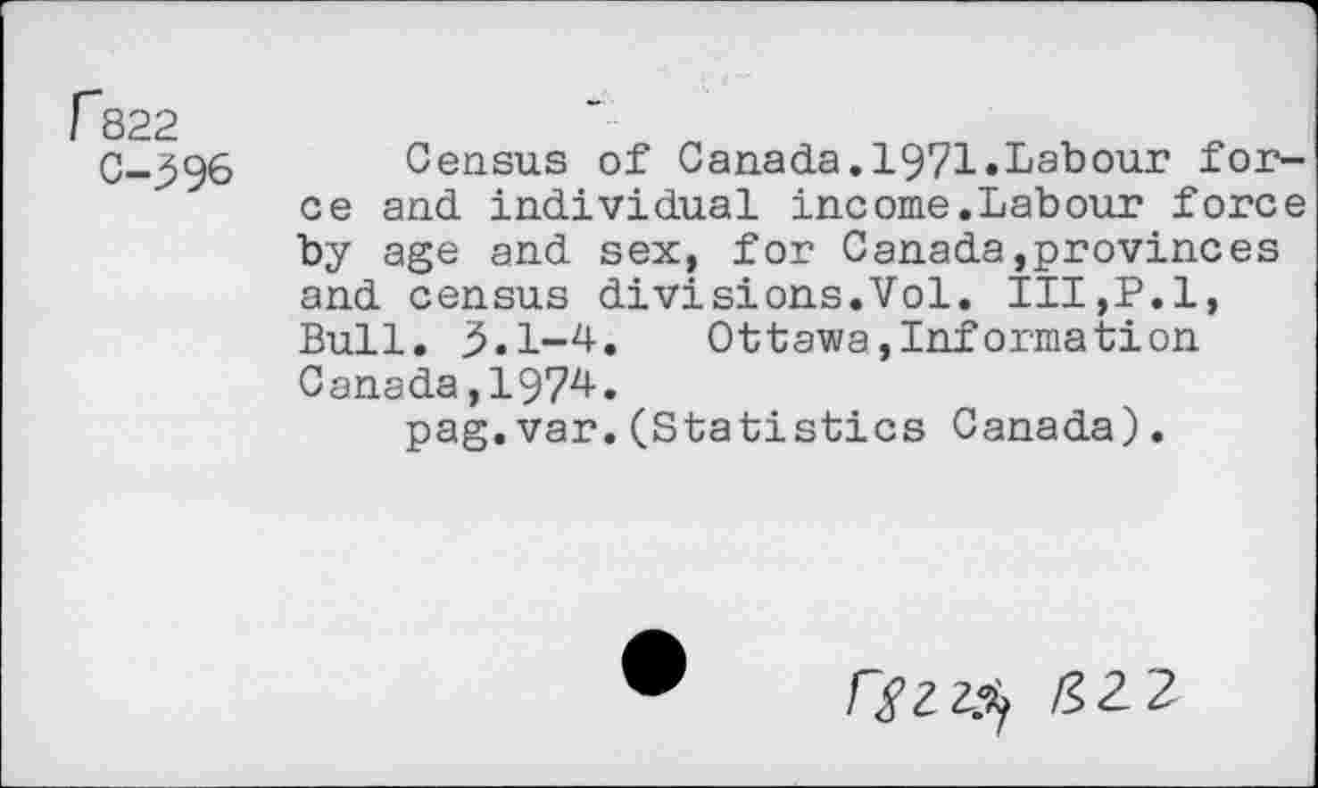 ﻿fs22
C-396
Census of Canada.1971.Labour force and individual income.Labour force by age and sex, for Canada,provinces and census divisions.Vol. III,P.l, Bull. 3.1-4.	Ottawa,Information
Canada,1974.
pag.var.(Statistics Canada).
Ffzzfy &Z2